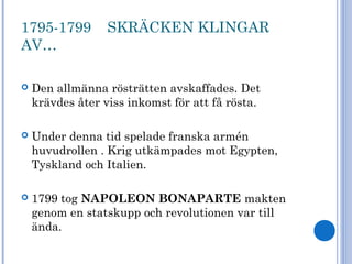1795-1799 SKRÄCKEN KLINGAR
AV…
 Den allmänna rösträtten avskaffades. Det
krävdes åter viss inkomst för att få rösta.
 Under denna tid spelade franska armén
huvudrollen . Krig utkämpades mot Egypten,
Tyskland och Italien.
 1799 tog NAPOLEON BONAPARTE makten
genom en statskupp och revolutionen var till
ända.
 