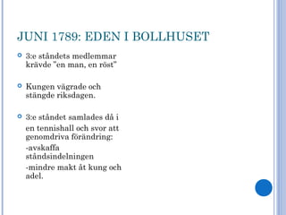 JUNI 1789: EDEN I BOLLHUSET
 3:e ståndets medlemmar
krävde ”en man, en röst”
 Kungen vägrade och
stängde riksdagen.
 3:e ståndet samlades då i
en tennishall och svor att
genomdriva förändring:
-avskaffa
ståndsindelningen
-mindre makt åt kung och
adel.
 