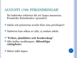 AUGUSTI 1789: FÖRÄNDRINGAR!
Nu behövdes reformer för att lugna massorna.
Frankrike förändrades i grunden!
 Adeln och prästerna avstår från sina privilegier!
 Ämbeten kan sökas av alla, ej endast adeln.
 ”Frihet, jämlikhet och broderskap”.
 Alla kallas medborgare. Mänskliga
rättigheter.
 likhet inför lagen.
 