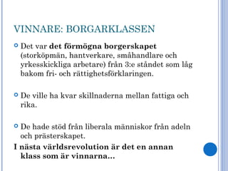 VINNARE: BORGARKLASSEN
 Det var det förmögna borgerskapet
(storköpmän, hantverkare, småhandlare och
yrkesskickliga arbetare) från 3:e ståndet som låg
bakom fri- och rättighetsförklaringen.
 De ville ha kvar skillnaderna mellan fattiga och
rika.
 De hade stöd från liberala människor från adeln
och prästerskapet.
I nästa världsrevolution är det en annan
klass som är vinnarna…
 