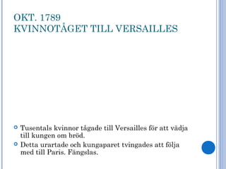 OKT. 1789
KVINNOTÅGET TILL VERSAILLES
 Tusentals kvinnor tågade till Versailles för att vädja
till kungen om bröd.
 Detta urartade och kungaparet tvingades att följa
med till Paris. Fängslas.
 