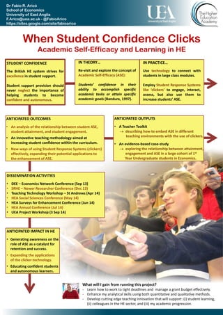 When Student Confidence Clicks
Academic Self-Efficacy and Learning in HE
Dr Fabio R. Aricò
School of Economics
University of East Anglia
F.Arico@uea.ac.uk - @FabioArico
https://sites.google.com/site/fabioarico
/
STUDENT CONFIDENCE
The British HE system strives for
excellence in student support.
Student support provision should
never neglect the importance of
helping students to become
confident and autonomous.
IN THEORY…
Re-visit and explore the concept of
Academic Self-Efficacy (ASE):
Students’ confidence in their
ability to accomplish specific
academic tasks or attain specific
academic goals (Bandura, 1997).
IN PRACTICE…
Use technology to connect with
students in large class modules.
Employ Student Response Systems
like ‘clickers’ to engage, interact,
assess, but also use them to
increase students’ ASE.
ANTICIPATED OUTCOMES
• An analysis of the relationship between student ASE,
student attainment, and student engagement.
• An innovative teaching methodology aimed at
increasing student confidence within the curriculum.
• New ways of using Student Response Systems (clickers)
effectively, expanding their potential applications to
the enhancement of ASE.
ANTICIPATED IMPACT IN HE
• Generating awareness on the
role of ASE as a catalyst for
retention and success.
• Expanding the applications
of the clicker-technology.
• Educating confident students
and autonomous learners.
ANTICIPATED OUTPUTS
• A Teacher Toolkit
 describing how to embed ASE in different
teaching environments with the use of clickers.
• An evidence-based case-study
 exploring the relationship between attainment,
engagement and ASE in a large cohort of 1st
Year Undergraduate students in Economics.
DISSEMINATION ACTIVITIES
• DEE – Economics Network Conference (Sep 13)
• SRHE – Newer Researcher Conference (Dec 13)
• Teaching Technology Workshop – St Andrews (Apr 14)
• HEA Social Sciences Conference (May 14)
• HEA Surveys for Enhancement Conference (Jun 14)
• HEA Annual Conference (Jul 14)
• UEA Project Workshop (3 Sep 14)
What will I gain from running this project?
- Learn how to work to tight deadlines and manage a grant budget effectively.
- Enhance my analytical skills using both quantitative and qualitative methods.
- Develop cutting edge teaching innovations that will support: (i) student learning,
(ii) colleagues in the HE sector, and (iii) my academic progression.
 