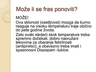 Moţe li se fras ponoviti?
MOŢE!
Ova sklonost (osetljivost) mozga da burno
reaguje na visoku temperaturu traje obično
do pete godine ţivota.
Zato svaki sledeći skok temperature treba
spremno dočekati, dobro naoruţani
lekovima za obaranje febrilnosti
(antipiretici), a obavezno treba imati i
spasonosni Diazepam -tubice.

 