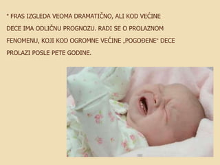 * FRAS IZGLEDA VEOMA DRAMATIČNO, ALI KOD VEĆINE
DECE IMA ODLIČNU PROGNOZU. RADI SE O PROLAZNOM
FENOMENU, KOJI KOD OGROMNE VEĆINE „POGOĐENE“ DECE
PROLAZI POSLE PETE GODINE.

 