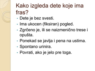 Kako izgleda dete koje ima
fras?
•
•
•

•
•
•

Dete je bez svesti.
Ima ukocen (fiksiran) pogled.
Zgrčeno je, ili se naizmenično trese i
opušta.
Ponekad se javlja i pena na ustima.
Spontano urinira.
Povrati, ako je jelo pre toga.

 