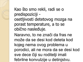 Kao što smo rekli, radi se o
predispoziciji osetljivosti detetovog mozga na
porast temperature, a to se
obično nasleĎuje.
Naravno, to ne znači da fras ne
moţe da se desi kod deteta kod
kojeg nema ovog problema u
porodici, ali ne mora da se desi kod
sve dece čiji su roditelji imali
febrilne konvulzije u detinjstvu.

 