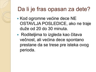Da li je fras opasan za dete?
Kod ogromne većine dece NE
OSTAVLJA POSLEDICE, ako ne traje
duţe od 20 do 30 minuta.
 Roditeljima to izgleda kao čitava
večnost, ali većina dece spontano
prestane da se trese pre isteka ovog
perioda.


 