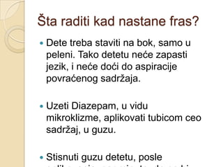 Šta raditi kad nastane fras?


Dete treba staviti na bok, samo u
peleni. Tako detetu neće zapasti
jezik, i neće doći do aspiracije
povraćenog sadrţaja.



Uzeti Diazepam, u vidu
mikroklizme, aplikovati tubicom ceo
sadrţaj, u guzu.



Stisnuti guzu detetu, posle

 
