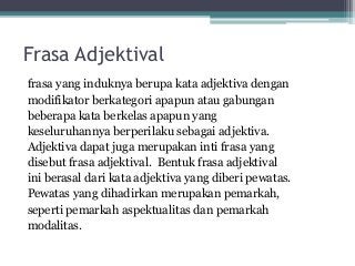 Frasa Adjektival 
frasa yang induknya berupa kata adjektiva dengan 
modifikator berkategori apapun atau gabungan 
beberapa kata berkelas apapun yang 
keseluruhannya berperilaku sebagai adjektiva. 
Adjektiva dapat juga merupakan inti frasa yang 
disebut frasa adjektival. Bentuk frasa adjektival 
ini berasal dari kata adjektiva yang diberi pewatas. 
Pewatas yang dihadirkan merupakan pemarkah, 
seperti pemarkah aspektualitas dan pemarkah 
modalitas. 
 