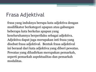 1. Frasa Endosentris 
• Frasa eksosentris adalah frasa yang tidak 
mempunyai persamaan distribusi dengan 
unsurnya. Frasa ini tidak mempunyai unsur 
pusat. Jadi, frasa eksosentris adalah frasa yang 
tidak mempunyai UP. 
Contoh: Sejumlah mahasiswa di teras. 
Back 
 