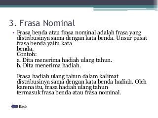 3. Frasa Nominal 
• Frasa benda atau frasa nominal adalah frasa yang 
distribusinya sama dengan kata benda. Unsur pusat 
frasa benda yaitu kata 
benda. 
Contoh: 
a. Dita menerima hadiah ulang tahun. 
b. Dita menerima hadiah. 
Frasa hadiah ulang tahun dalam kalimat 
distribusinya sama dengan kata benda hadiah. Oleh 
karena itu, frasa hadiah ulang tahun 
termasuk frasa benda atau frasa nominal. 
Back 
 