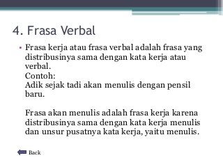 4. Frasa Verbal 
• Frasa kerja atau frasa verbal adalah frasa yang 
distribusinya sama dengan kata kerja atau 
verbal. 
Contoh: 
Adik sejak tadi akan menulis dengan pensil 
baru. 
Frasa akan menulis adalah frasa kerja karena 
distribusinya sama dengan kata kerja menulis 
dan unsur pusatnya kata kerja, yaitu menulis. 
Back 
 