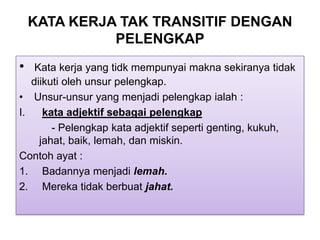 KATA KERJA TAK TRANSITIF DENGAN
PELENGKAP
• Kata kerja yang tidk mempunyai makna sekiranya tidak
diikuti oleh unsur pelengkap.
• Unsur-unsur yang menjadi pelengkap ialah :
I. kata adjektif sebagai pelengkap
- Pelengkap kata adjektif seperti genting, kukuh,
jahat, baik, lemah, dan miskin.
Contoh ayat :
1. Badannya menjadi lemah.
2. Mereka tidak berbuat jahat.
 