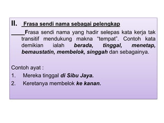 II. Frasa sendi nama sebagai pelengkap
Frasa sendi nama yang hadir selepas kata kerja tak
transitif mendukung makna “tempat”. Contoh kata
demikian ialah berada, tinggal, menetap,
bemaustatin, membelok, singgah dan sebagainya.
Contoh ayat :
1. Mereka tinggal di Sibu Jaya.
2. Keretanya membelok ke kanan.
 