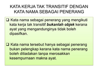KATA KERJA TAK TRANSITIF DENGAN
KATA NAMA SEBAGAI PENERANG
 Kata nama sebagai penerang yang mengikuti
kata kerja tak transitif bukanlah objek kerana
ayat yang mengandunginya tidak boleh
dipasifkan.
 Kata nama tersebut hanya sebagai penerang
bukan pelengkap kerana kata nama penerang
boleh ditiadakan tanpa merosakkan
kesempurnaan makna ayat.
 