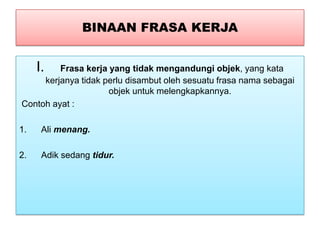 BINAAN FRASA KERJA
I. Frasa kerja yang tidak mengandungi objek, yang kata
kerjanya tidak perlu disambut oleh sesuatu frasa nama sebagai
objek untuk melengkapkannya.
Contoh ayat :
1. Ali menang.
2. Adik sedang tidur.
 