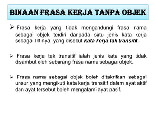 Binaan frasa kerja tanpa objek
 Frasa kerja yang tidak mengandungi frasa nama
sebagai objek terdiri daripada satu jenis kata kerja
sebagai Intinya, yang disebut kata kerja tak transitif.
 Frasa kerja tak transitif ialah jenis kata yang tidak
disambut oleh sebarang frasa nama sebagai objek.
 Frasa nama sebagai objek boleh ditakrifkan sebagai
unsur yang mengikuti kata kerja transitif dalam ayat aktif
dan ayat tersebut boleh mengalami ayat pasif.
 