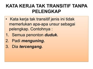 KATA KERJA TAK TRANSITIF TANPA
PELENGKAP
• Kata kerja tak transitif jenis ini tidak
memerlukan apa-apa unsur sebagai
pelengkap. Contohnya :
1. Semua penonton duduk.
2. Padi menguning.
3. Dia tercengang.
 