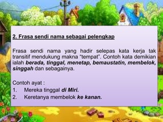 2. Frasa sendi nama sebagai pelengkap
Frasa sendi nama yang hadir selepas kata kerja tak
transitif mendukung makna “tempat”. Contoh kata demikian
ialah berada, tinggal, menetap, bemaustatin, membelok,
singgah dan sebagainya.
Contoh ayat :
1. Mereka tinggal di Miri.
2. Keretanya membelok ke kanan.
 