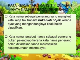 KATA KERJA TAK TRANSITIF DENGAN
KATA NAMA SEBAGAI PENERANG
 Kata nama sebagai penerang yang mengikuti
kata kerja tak transitif bukanlah objek kerana
ayat yang mengandunginya tidak boleh
dipasifkan.
 Kata nama tersebut hanya sebagai penerang
bukan pelengkap kerana kata nama penerang
boleh ditiadakan tanpa merosakkan
kesempurnaan makna ayat.
 