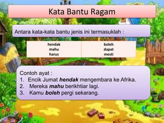 Kata Bantu Ragam
hendak
mahu
harus
boleh
dapat
mesti
Antara kata-kata bantu jenis ini termasuklah :
Contoh ayat :
1. Encik Jumat hendak mengembara ke Afrika.
2. Mereka mahu berikhtiar lagi.
3. Kamu boleh pergi sekarang.
 
