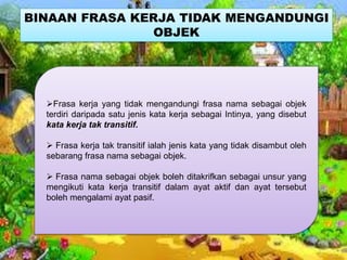 BINAAN FRASA KERJA TIDAK MENGANDUNGI
OBJEK
Frasa kerja yang tidak mengandungi frasa nama sebagai objek
terdiri daripada satu jenis kata kerja sebagai Intinya, yang disebut
kata kerja tak transitif.
 Frasa kerja tak transitif ialah jenis kata yang tidak disambut oleh
sebarang frasa nama sebagai objek.
 Frasa nama sebagai objek boleh ditakrifkan sebagai unsur yang
mengikuti kata kerja transitif dalam ayat aktif dan ayat tersebut
boleh mengalami ayat pasif.
 