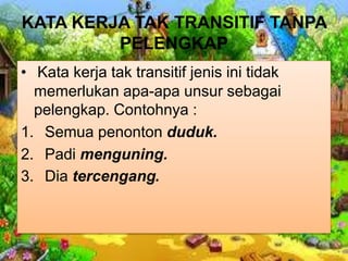 KATA KERJA TAK TRANSITIF TANPA
PELENGKAP
• Kata kerja tak transitif jenis ini tidak
memerlukan apa-apa unsur sebagai
pelengkap. Contohnya :
1. Semua penonton duduk.
2. Padi menguning.
3. Dia tercengang.
 