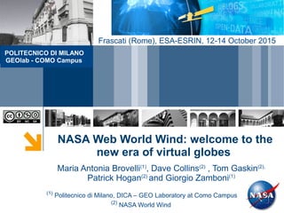 NASA Web World Wind: welcome to the
new era of virtual globes
(1)
Politecnico di Milano, DICA – GEO Laboratory at Como Campus
(2)
NASA World Wind
Maria Antonia Brovelli(1)
, Dave Collins(2)
, Tom Gaskin(2),
Patrick Hogan(2)
and Giorgio Zamboni(1)
POLITECNICO DI MILANO
GEOlab - COMO Campus
Frascati (Rome), ESA-ESRIN, 12-14 October 2015
 