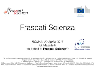 Frascati Scienza
ROMA3, 29 Aprile 2015 
G. Mazzitelli  
on behalf of Frascati Scienza(*) !
(*)M. Faccini (FS/INAF), G. Mazzitelli (FS/ENEA), G. Mazzitelli (FS/INFN), F. Murtas (FS/INFN), Il Sindaco di Frascati (P.F. Posa, S. Di Tommaso, A. Spalletta)
F. Agostini (FS), I. Capra (FS), F. Capra (FS), C. Ceccarelli (CNR/FS), R. Giovanditti (FS),  
D. Maselli (FS/INFN), C. Medini (FS), I. Paximadas (FS), G. Sansone (FS),, F. Spagnoli (FS).
EU Commission MCSA-NIGHT, Assessorato alla Cultura e Politiche Giovanili della Regione Lazio, Comune di Frascati, ASI, CNR, ENEA, ESA-ESRIN, INAF, INFN,
INGV, Sapienza Università di Roma e il Dipartimento di Management, Università Tor Vergata e Università Roma Tre e i tanti altri che negli anni hanno collaborato:
http://www.frascatiscienza.it/partner/
 