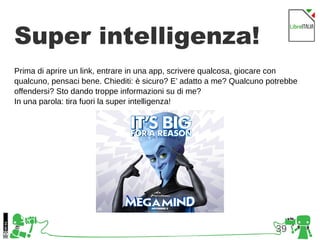 39
Super intelligenza!
Prima di aprire un link, entrare in una app, scrivere qualcosa, giocare con
qualcuno, pensaci bene. Chiediti: è sicuro? E’ adatto a me? Qualcuno potrebbe
offendersi? Sto dando troppe informazioni su di me?
In una parola: tira fuori la super intelligenza!
 