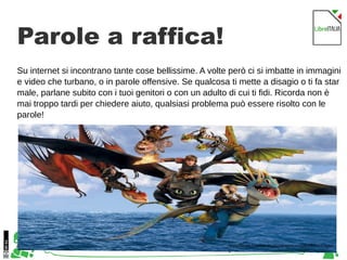 40
Parole a raffica!
Su internet si incontrano tante cose bellissime. A volte però ci si imbatte in immagini
e video che turbano, o in parole offensive. Se qualcosa ti mette a disagio o ti fa star
male, parlane subito con i tuoi genitori o con un adulto di cui ti fidi. Ricorda non è
mai troppo tardi per chiedere aiuto, qualsiasi problema può essere risolto con le
parole!
https://www.howtotrainyourdragon.com/explore/dragon
s
 