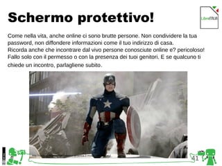 41
Schermo protettivo!
Come nella vita, anche online ci sono brutte persone. Non condividere la tua
password, non diffondere informazioni come il tuo indirizzo di casa.
Ricorda anche che incontrare dal vivo persone conosciute online e? pericoloso!
Fallo solo con il permesso o con la presenza dei tuoi genitori. E se qualcuno ti
chiede un incontro, parlagliene subito.
http://comicsalliance.com/captain-america-2-movie-date-disney/
 