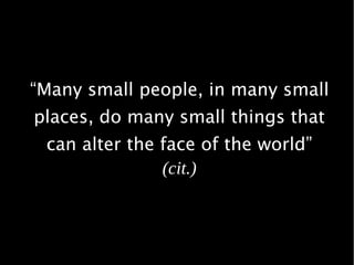 “Many small people, in many small
places, do many small things that
can alter the face of the world”
(cit.)
 