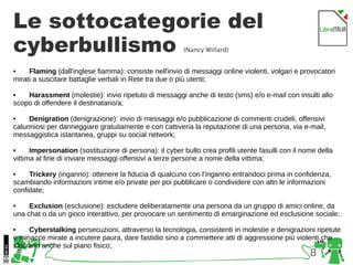 8
Le sottocategorie del
cyberbullismo (Nancy Willard)
• Flaming (dall'inglese fiamma): consiste nell'invio di messaggi online violenti, volgari e provocatori
mirati a suscitare battaglie verbali in Rete tra due o più utenti;
• Harassment (molestie): invio ripetuto di messaggi anche di testo (sms) e/o e-mail con insulti allo
scopo di offendere il destinatario/a;
• Denigration (denigrazione): invio di messaggi e/o pubblicazione di commenti crudeli, offensivi
calunniosi per danneggiare gratuitamente e con cattiveria la reputazione di una persona, via e-mail,
messaggistica istantanea, gruppi su social network;
• Impersonation (sostituzione di persona): il cyber bullo crea profili utente fasulli con il nome della
vittima al fine di inviare messaggi offensivi a terze persone a nome della vittima;
• Trickery (inganno): ottenere la fiducia di qualcuno con l'inganno entrandoci prima in confidenza,
scambiando informazioni intime e/o private per poi pubblicare o condividere con altri le informazioni
confidate;
• Exclusion (esclusione): escludere deliberatamente una persona da un gruppo di amici online, da
una chat o da un gioco interattivo, per provocare un sentimento di emarginazione ed esclusione sociale;
• Cyberstalking persecuzioni, attraverso la tecnologia, consistenti in molestie e denigrazioni ripetute
e minacce mirate a incutere paura, dare fastidio sino a commettere atti di aggressione più violenti che
sfociano anche sul piano fisico;
 