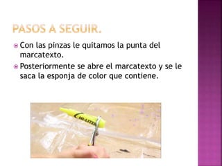  Con las pinzas le quitamos la punta del
marcatexto.
 Posteriormente se abre el marcatexto y se le
saca la esponja de color que contiene.
 