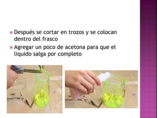  Después se cortar en trozos y se colocan
dentro del frasco
 Agregar un poco de acetona para que el
liquido salga por completo
 