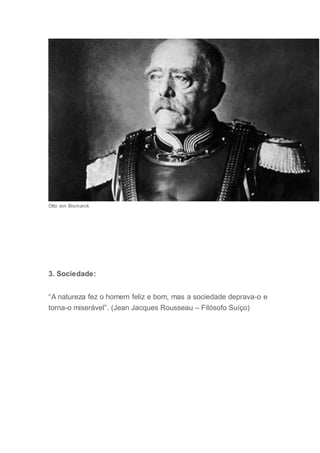 Otto von Bismarck
3. Sociedade:
“A natureza fez o homem feliz e bom, mas a sociedade deprava-o e
torna-o miserável”. (Jean Jacques Rousseau – Filósofo Suíço)
 