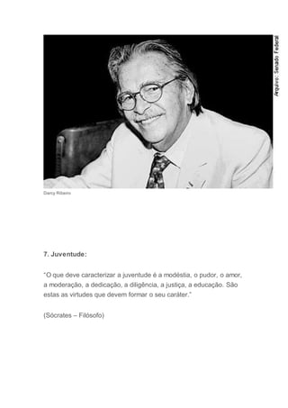 Darcy Ribeiro
7. Juventude:
“O que deve caracterizar a juventude é a modéstia, o pudor, o amor,
a moderação, a dedicação, a diligência, a justiça, a educação. São
estas as virtudes que devem formar o seu caráter.”
(Sócrates – Filósofo)
 