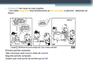 • Composto: tem duas ou mais orações.
  - “Um deles perguntou-lhes familiarmente se iam consultar a adivinha”. (Machado de
  Assis)




Primeiro período composto:
.Não sabia/que você rezava/ antes de comer!
Segundo período composto:
.Espero que você goste da comida que eu fiz!
 