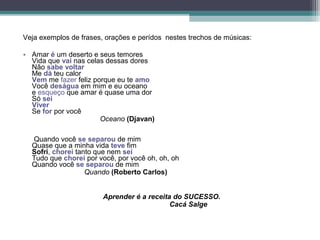 Veja exemplos de frases, orações e perídos nestes trechos de músicas:

• Amar é um deserto e seus temores
  Vida que vai nas celas dessas dores
  Não sabe voltar
  Me dá teu calor
  Vem me fazer feliz porque eu te amo
  Você deságua em mim e eu oceano
  e esqueço que amar é quase uma dor
  Só sei
  Viver
  Se for por você
                       Oceano (Djavan)

  Quando você se separou de mim
  Quase que a minha vida teve fim
  Sofri, chorei tanto que nem sei
  Tudo que chorei por você, por você oh, oh, oh
  Quando você se separou de mim
                   Quando (Roberto Carlos)


                        Aprender é a receita do SUCESSO.
                                            Cacá Salge
 