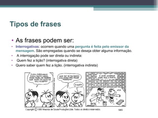 Tipos de frases

• As frases podem ser:
• Interrogativas: ocorrem quando uma pergunta é feita pelo emissor da
  mensagem. São empregadas quando se deseja obter alguma informação.
• A interrogação pode ser direta ou indireta:
• Quem fez a lição? (interrogativa direta)
• Quero saber quem fez a lição. (interrogativa indireta)
 