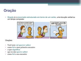 Oração
• Oração é o enunciado estruturado em torno de um verbo, uma locução verbal ou
  um tempo composto:




Orações:

•   Você nem vai querer saber
•   como foi o meu primeiro encontro
•   o que significa
•   que eu não quero saber
•   como foi o seu encontro
 