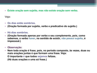• Existe oração sem sujeito, mas não existe oração sem verbo.

Veja:

• Os dias estão sombrios.
• (Oração formada por sujeito, verbo e predicativo do sujeito.)

• Há dias sombrios.
• (Oração formada apenas por verbo e seu complemento, pois, como
  sabemos, o verbo haver, no sentido de existir, não possui sujeito, é
  impessoal.)

• Observação:
• Nem toda oração é frase, pois, no período composto, às vezes, duas ou
  mais orações juntas é que formam uma frase. Veja:
  O importante é que todos sejamos felizes.
  (Há duas orações e uma só frase.)
 