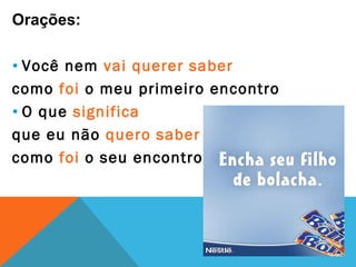 Orações:

• Você nem vai querer saber
como foi o meu primeiro encontro
• O que significa
que eu não quero saber
como foi o seu encontro.
 