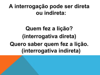A interrogação pode ser direta
          ou indireta:

      Quem fez a lição?
    (interrogativa direta)
Quero saber quem fez a lição.
   (interrogativa indireta)
 
