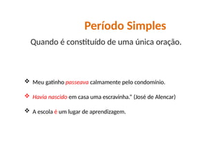  Meu gatinho passeava calmamente pelo condomínio.
 Havia nascido em casa uma escravinha.” (José de Alencar)
 A escola é um lugar de aprendizagem.
Período Simples
Quando é constituído de uma única oração.
 