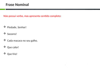 Não possui verbo, mas apresenta sentido completo:
 Piedade, Senhor!
 Socorro!
 Cada macaco no seu galho.
 Que calor!
 Que frio!
Frase Nominal
 