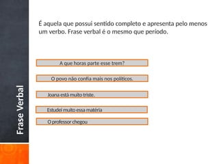 Frase
Verbal É aquela que possui sentido completo e apresenta pelo menos
um verbo. Frase verbal é o mesmo que período.
A que horas parte esse trem?
O povo não confia mais nos políticos.
Joana está muito triste.
Estudei muito essa matéria
Oprofessor chegou
 