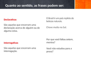 O Brasil é um país repleto de
belezas naturais.
Chove muito no Sul.
Por que você faltou ontem,
menina?
Você não estudou para a
prova?
Quanto ao sentido, as frases podem ser:
Declarativas
São aquelas que encerram uma
declaração acerca de alguém ou de
alguma coisa.
Interrogativas
São aquelas que encerram uma
interrogação.
 