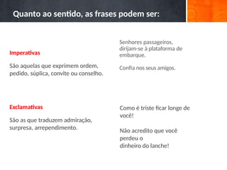 Senhores passageiros,
dirijam-se à plataforma de
embarque.
Confia nos seus amigos.
Como é triste ficar longe de
você!
Não acredito que você
perdeu o
dinheiro do lanche!
Quanto ao sentido, as frases podem ser:
Imperativas
São aquelas que exprimem ordem,
pedido, súplica, convite ou conselho.
Exclamativas
São as que traduzem admiração,
surpresa, arrependimento.
 